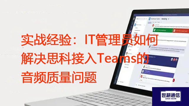 实战经验：IT管理员如何解决思科接入Teams的音频质量问题？？？解决方案//世耕通信Teams视频会议专网