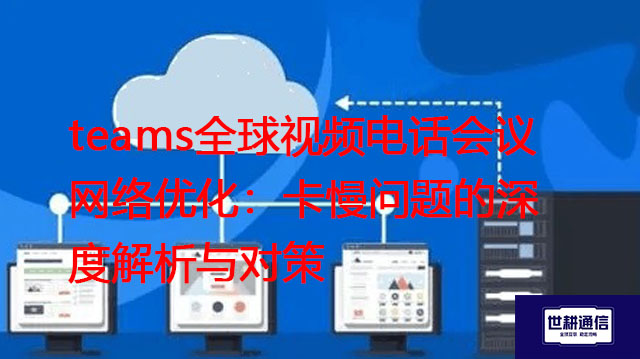 teams全球视频电话会议网络优化：卡慢问题的深度解析与对策？？？解决方案//世耕通信Teams视频会议专网