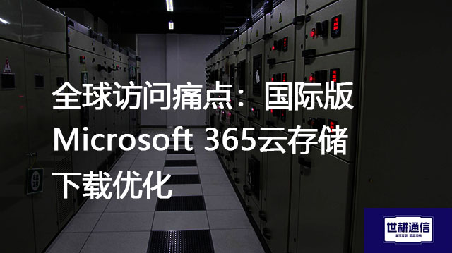 全球访问痛点：国际版Microsoft 365云存储下载优化？？？解决方案//世耕通信全球办公专网 