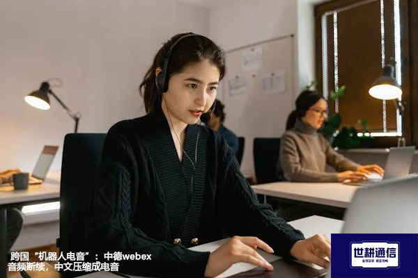 跨国“机器人电音”：中德webex音频断续，中文压缩成电音？？？解决方案//世耕通信全球办公专网