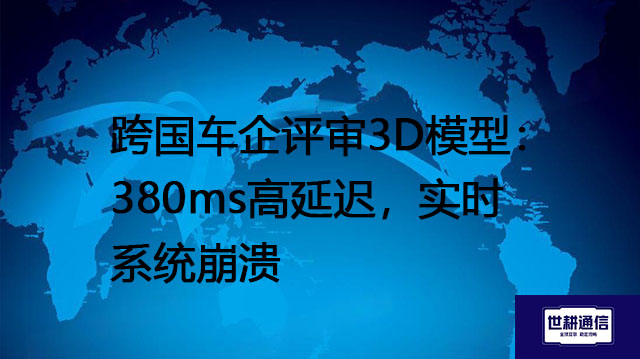 跨国车企评审3D模型：380ms高延迟，实时系统崩溃？？？解决方案//世耕通信全球办公专网