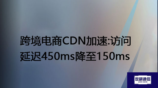 跨境电商CDN加速:访问延迟450ms降至150ms？？？解决方案//世耕通信全球办公专网