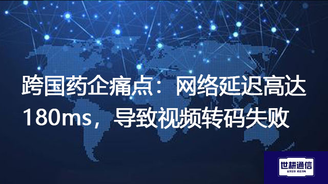 跨国药企痛点：网络延迟高达180ms，导致视频转码失败？？？解决方案//世耕通信全球办公专网