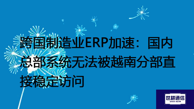 跨国制造业ERP加速:国内总部系统无法被越南分部直接稳定访问???解决方案//世耕通信全球办公专网