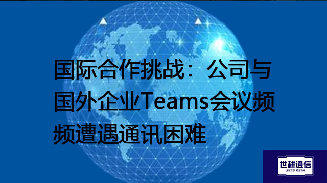 国际合作挑战：公司与国外企业Teams会议频频遭遇通讯困难？？？？解决方案//世耕通信Teams视频会议专网